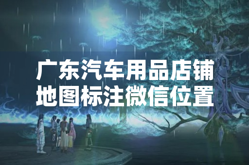 广东汽车用品店铺地图标注微信位置