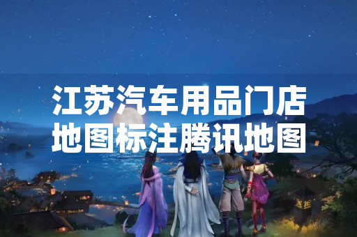 江苏汽车用品门店地图标注腾讯地图